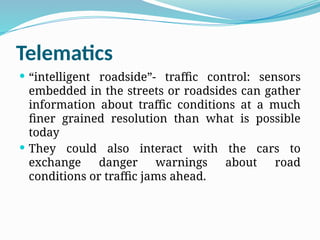 Telematics
 “intelligent roadside”- traffic control: sensors
embedded in the streets or roadsides can gather
information about traffic conditions at a much
finer grained resolution than what is possible
today
 They could also interact with the cars to
exchange danger warnings about road
conditions or traffic jams ahead.
 