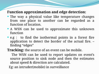Function approximation and edge detection:
 The way a physical value like temperature changes
from one place to another can be regarded as a
function of location.
 A WSN can be used to approximate this unknown
function
 e.g : to find the isothermal points in a forest fire
application to detect the border of the actual fire. –
finding “edges”
Tracking: the source of an event can be mobile.
The WSN can be used to report updates on event’s
source position to sink node and then the estimates
about speed & direction are calculated.
Eg: an intruder(mobile) in surveillance
 