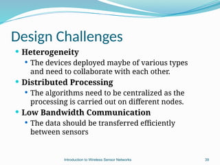 Design Challenges
 Heterogeneity
 The devices deployed maybe of various types
and need to collaborate with each other.
 Distributed Processing
 The algorithms need to be centralized as the
processing is carried out on different nodes.
 Low Bandwidth Communication
 The data should be transferred efficiently
between sensors
39
Introduction to Wireless Sensor Networks
 
