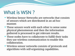 What is WSN ?
 Wireless Sensor Networks are networks that consists
of sensors which are distributed in an ad hoc
manner.
 These sensors work with each other to sense some
physical phenomenon and then the information
gathered is processed to get relevant results.
 These nodes have to collaborate to fulfill their tasks
they use wireless communication to enable this
collaboration.
 Wireless sensor networks consists of protocols and
algorithms with self-organizing capabilities.
 