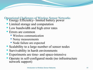 Operational Challenges of Wireless Sensor Networks
 Energy Efficiency- limited battery power
 Limited storage and computation
 Low bandwidth and high error rates
 Errors are common
 Wireless communication
 Noisy measurements
 Node failure are expected
 Scalability to a large number of sensor nodes
 Survivability in harsh environments
 Experiments are time- and space-intensive
 Operate in self-configured mode (no infrastructure
network support)
41
Introduction to Wireless Sensor Networks
 