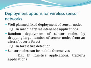 Deployment options for wireless sensor
networks
 Well planned fixed deployment of sensor nodes
E.g.. In machinery maintenance applications
 Random deployment of sensor nodes by
dropping large number of sensor nodes from an
aircraft over a forest
E.g.. In forest fire detection
 Sensor nodes can be mobile themselves
E.g.. In logistics applications, tracking
applications
 