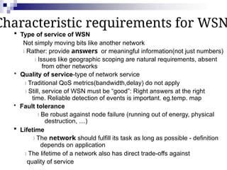 Characteristic requirements for WSN
 Type of service of WSN
Not simply moving bits like another network
Rather: provide answers or meaningful information(not just numbers)
Issues like geographic scoping are natural requirements, absent
from other networks
 Quality of service-type of network service
Traditional QoS metrics(bandwidth,delay) do not apply
Still, service of WSN must be “good”: Right answers at the right
time. Reliable detection of events is important. eg.temp. map
 Fault tolerance
Be robust against node failure (running out of energy, physical
destruction, …)
 Lifetime
The network should fulfill its task as long as possible - definition
depends on application
The lifetime of a network also has direct trade-offs against
quality of service
 