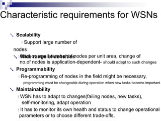 Characteristic requirements for WSNs
 Scalability
Support large number of
nodes
 Wide range of densities
Vast or small number of nodes per unit area, change of
no.of nodes is application-dependent- should adapt to such changes
 Programmability
Re-programming of nodes in the field might be necessary,
programming must be changeable during operation when new tasks become important
 Maintainability
WSN has to adapt to changes(failing nodes, new tasks),
self-monitoring, adapt operation
It has to monitor its own health and status to change operational
parameters or to choose different trade-offs.
 