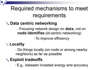 Required mechanisms to meet
requirements
 Data centric networking
Focusing network design on data, not on
node identifies (id-centric networking)
To improve efficiency
 Locality
Do things locally (on node or among nearby
neighbors) as far as possible
 Exploit tradeoffs
E.g., between invested energy and accuracy
 
