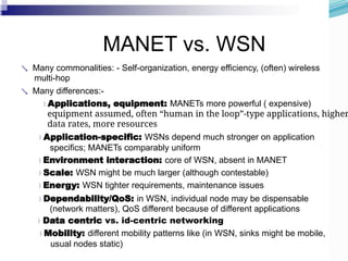 MANET vs. WSN
 Many commonalities: - Self-organization, energy efficiency, (often) wireless
multi-hop
 Many differences:-
Applications, equipment: MANETs more powerful ( expensive)
equipment assumed, often “human in the loop”-type applications, higher
data rates, more resources
Application-specific: WSNs depend much stronger on application
specifics; MANETs comparably uniform
Environment interaction: core of WSN, absent in MANET
Scale: WSN might be much larger (although contestable)
Energy: WSN tighter requirements, maintenance issues
Dependability/QoS: in WSN, individual node may be dispensable
(network matters), QoS different because of different applications
Data centric vs. id-centric networking
Mobility: different mobility patterns like (in WSN, sinks might be mobile,
usual nodes static)
 