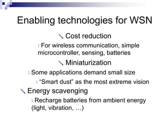 Enabling technologies for WSN
 Cost reduction
For wireless communication, simple
microcontroller, sensing, batteries
 Miniaturization
Some applications demand small size
“Smart dust” as the most extreme vision
 Energy scavenging
Recharge batteries from ambient energy
(light, vibration, …)
 