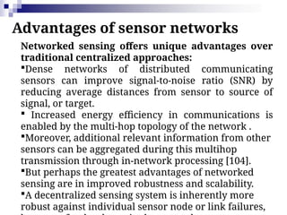 Advantages of sensor networks
Networked sensing offers unique advantages over
traditional centralized approaches:
Dense networks of distributed communicating
sensors can improve signal-to-noise ratio (SNR) by
reducing average distances from sensor to source of
signal, or target.
 Increased energy efficiency in communications is
enabled by the multi-hop topology of the network .
Moreover, additional relevant information from other
sensors can be aggregated during this multihop
transmission through in-network processing [104].
But perhaps the greatest advantages of networked
sensing are in improved robustness and scalability.
A decentralized sensing system is inherently more
robust against individual sensor node or link failures,
 
