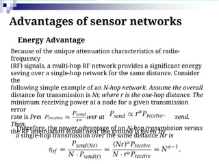 Advantages of sensor networks
Energy Advantage
Because of the unique attenuation characteristics of radio-
frequency
(RF) signals, a multi-hop RF network provides a significant energy
saving over a single-hop network for the same distance. Consider
the
following simple example of an N-hop network. Assume the overall
distance for transmission is Nr, where r is the one-hop distance. The
minimum receiving power at a node for a given transmission
error
rate is Preceive, and the power at a transmission node is Psend.
Then,
the RF attenuation model near the ground is given by
Therefore, the power advantage of an N-hop transmission versus
a single-hop transmission over the same distance Nr is
 