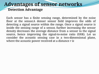 Advantages of sensor networks
Detection Advantage
Each sensor has a finite sensing range, determined by the noise
floor at the sensor.A denser sensor field improves the odds of
detecting a signal source within the range. Once a signal source is
inside the sensing range of a sensor, further increasing the sensor
density decreases the average distance from a sensor to the signal
source, hence improving the signal-to-noise ratio (SNR). Let us
consider the acoustic sensing case in a two-dimensional plane,
where the acoustic power received at a distance r is
 
