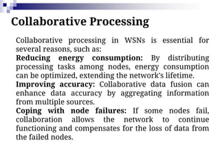 Collaborative Processing
Collaborative processing in WSNs is essential for
several reasons, such as:
Reducing energy consumption: By distributing
processing tasks among nodes, energy consumption
can be optimized, extending the network's lifetime.
Improving accuracy: Collaborative data fusion can
enhance data accuracy by aggregating information
from multiple sources.
Coping with node failures: If some nodes fail,
collaboration allows the network to continue
functioning and compensates for the loss of data from
the failed nodes.
 