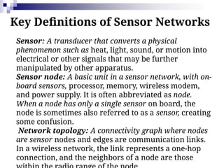 Key Definitions of Sensor Networks
Sensor: A transducer that converts a physical
phenomenon such as heat, light, sound, or motion into
electrical or other signals that may be further
manipulated by other apparatus.
Sensor node: A basic unit in a sensor network, with on-
board sensors, processor, memory, wireless modem,
and power supply. It is often abbreviated as node.
When a node has only a single sensor on board, the
node is sometimes also referred to as a sensor, creating
some confusion.
Network topology: A connectivity graph where nodes
are sensor nodes and edges are communication links.
In a wireless network, the link represents a one-hop
connection, and the neighbors of a node are those
 