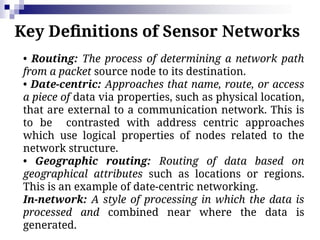Key Definitions of Sensor Networks
• Routing: The process of determining a network path
from a packet source node to its destination.
• Date-centric: Approaches that name, route, or access
a piece of data via properties, such as physical location,
that are external to a communication network. This is
to be contrasted with address centric approaches
which use logical properties of nodes related to the
network structure.
• Geographic routing: Routing of data based on
geographical attributes such as locations or regions.
This is an example of date-centric networking.
In-network: A style of processing in which the data is
processed and combined near where the data is
generated.
 