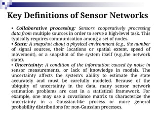 Key Definitions of Sensor Networks
• Collaborative processing: Sensors cooperatively processing
data from multiple sources in order to serve a high-level task. This
typically requires communication among a set of nodes.
• State: A snapshot about a physical environment (e.g., the number
of signal sources, their locations or spatial extent, speed of
movement), or a snapshot of the system itself (e.g.,the network
state).
• Uncertainty: A condition of the information caused by noise in
sensor measurements, or lack of knowledge in models. The
uncertainty affects the system’s ability to estimate the state
accurately and must be carefully modeled. Because of the
ubiquity of uncertainty in the data, many sensor network
estimation problems are cast in a statistical framework. For
example, one may use a covariance matrix to characterize the
uncertainty in a Gaussian-like process or more general
probability distributions for non-Gaussian processes.
 