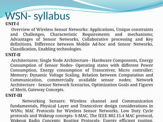 WSN- syllabus
UNIT-I
Overview of Wireless Sensor Networks: Applications, Unique constraints
and Challenges, Characteristic Requirements and mechanisms;
Advantages of Sensor Networks, Collaborative processing and Key
definitions, Difference between Mobile Ad-hoc and Sensor Networks,
Classification, Enabling technologies.
UNIT-II
Architectures: Single Node Architecture - Hardware Components, Energy
Consumption of Sensor Nodes- Operating states with different Power
Consumption, Energy consumption of Transceiver, Micro controller;
Memory; Dynamic Voltage Scaling, Relation between Computation and
Communication, commercially available sensor nodes; Network
Architecture - Sensor Network Scenarios, Optimization Goals and Figures
of Merit, Gateway Concepts.
UNIT-III
Networking Sensors: Wireless channel and Communication
fundamentals, Physical Layer and Transceiver design considerations in
WSNs; MAC Protocols for Wireless Sensor Networks, Low Duty Cycle
protocols and Wakeup concepts- S-MAC, The IEEE 802.15.4 MAC protocol,
Wakeup Radio Concepts; Routing Protocols- Energy efficient routing,
 