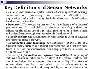 Key Definitions of Sensor Networks
• Task: Either high-level system tasks which may include sensing,
communication, processing, and resource allocation, or
application tasks which may include detection, classification,
localization, or tracking.
• Detection: The process of discovering the existence of a physical
phenomenon. A threshold-based detector may flag a detection
whenever the signature of a physical phenomenon is determined
to be significant enough compared with the threshold.
• Classification: The assignment of class labels to a set of physical
phenomena being observed.
• Localization and tracking: The estimation of the state of a
physical entity such as a physical phenomenon or a sensor node
from a set of measurements. Tracking produces a series of
estimates over time.
• Value of information or information utility: A mapping of
data to a scalar number, in the context of the overall system task
and knowledge. For example, information utility of a piece of
sensor data may be characterized by its relevance to an
estimation task at hand and computed by a mutual information
 
