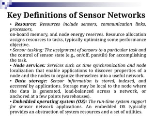 Key Definitions of Sensor Networks
• Resource: Resources include sensors, communication links,
processors,
on-board memory, and node energy reserves. Resource allocation
assigns resources to tasks, typically optimizing some performance
objective.
• Sensor tasking: The assignment of sensors to a particular task and
the control of sensor state (e.g., on/off, pan/tilt) for accomplishing
the task.
• Node services: Services such as time synchronization and node
localization that enable applications to discover properties of a
node and the nodes to organize themselves into a useful network.
• Data storage: Sensor information is stored, indexed, and
accessed by applications. Storage may be local to the node where
the data is generated, load-balanced across a network, or
anchored at a few points (warehouses).
• Embedded operating system (OS): The run-time system support
for sensor network applications. An embedded OS typically
provides an abstraction of system resources and a set of utilities.
 