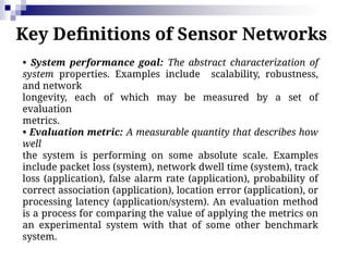 Key Definitions of Sensor Networks
• System performance goal: The abstract characterization of
system properties. Examples include scalability, robustness,
and network
longevity, each of which may be measured by a set of
evaluation
metrics.
• Evaluation metric: A measurable quantity that describes how
well
the system is performing on some absolute scale. Examples
include packet loss (system), network dwell time (system), track
loss (application), false alarm rate (application), probability of
correct association (application), location error (application), or
processing latency (application/system). An evaluation method
is a process for comparing the value of applying the metrics on
an experimental system with that of some other benchmark
system.
 