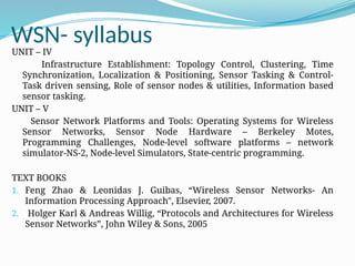 WSN- syllabus
UNIT – IV
Infrastructure Establishment: Topology Control, Clustering, Time
Synchronization, Localization & Positioning, Sensor Tasking & Control-
Task driven sensing, Role of sensor nodes & utilities, Information based
sensor tasking.
UNIT – V
Sensor Network Platforms and Tools: Operating Systems for Wireless
Sensor Networks, Sensor Node Hardware – Berkeley Motes,
Programming Challenges, Node-level software platforms – network
simulator-NS-2, Node-level Simulators, State-centric programming.
TEXT BOOKS
1. Feng Zhao & Leonidas J. Guibas, “Wireless Sensor Networks- An
Information Processing Approach", Elsevier, 2007.
2. Holger Karl & Andreas Willig, “Protocols and Architectures for Wireless
Sensor Networks”, John Wiley & Sons, 2005
 