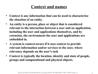 IFETCE/ME(CSE)/RAJESH R /I YEAR/I SEM/ NE7002/MPC/UNIT 1/PPT/VER 1.1 10
10
Context and names
• Context is any information that can be used to characterize
the situation of an entity.
• An entity is a person, place or object that is considered
relevant to the interaction between a user and an application,
including the user and applications themselves, and by
extension, the environment the user and applications are
embedded in.
• A system is context-aware if it uses context to provide
relevant information and/or services to the user, where
relevancy depends on the user’s task
• Context is typically the location, identity and state of people,
groups and computational and physical objects.
 