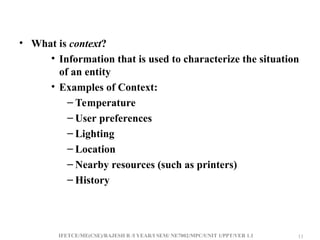 IFETCE/ME(CSE)/RAJESH R /I YEAR/I SEM/ NE7002/MPC/UNIT 1/PPT/VER 1.1 11
11
• What is context?
• Information that is used to characterize the situation
of an entity
• Examples of Context:
– Temperature
– User preferences
– Lighting
– Location
– Nearby resources (such as printers)
– History
 