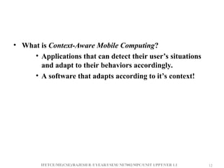 IFETCE/ME(CSE)/RAJESH R /I YEAR/I SEM/ NE7002/MPC/UNIT 1/PPT/VER 1.1 12
12
• What is Context-Aware Mobile Computing?
• Applications that can detect their user’s situations
and adapt to their behaviors accordingly.
• A software that adapts according to it’s context!
 