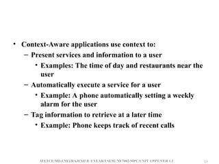 IFETCE/ME(CSE)/RAJESH R /I YEAR/I SEM/ NE7002/MPC/UNIT 1/PPT/VER 1.1 13
13
• Context-Aware applications use context to:
– Present services and information to a user
• Examples: The time of day and restaurants near the
user
– Automatically execute a service for a user
• Example: A phone automatically setting a weekly
alarm for the user
– Tag information to retrieve at a later time
• Example: Phone keeps track of recent calls
 
