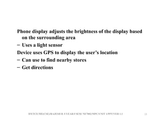 IFETCE/ME(CSE)/RAJESH R /I YEAR/I SEM/ NE7002/MPC/UNIT 1/PPT/VER 1.1 15
15
Phone display adjusts the brightness of the display based
on the surrounding area
– Uses a light sensor
Device uses GPS to display the user’s location
– Can use to find nearby stores
– Get directions
 