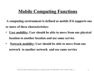 IFETCE/ME(CSE)/RAJESH R /I YEAR/I SEM/ NE7002/MPC/UNIT 1/PPT/VER 1.1 16
16
Mobile Computing Functions
A computing environment is defined as mobile if it supports one
or more of these characteristics:
• User mobility: User should be able to move from one physical
location to another location and use same service
• Network mobility: User should be able to move from one
network to another network and use same service
 
