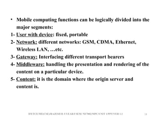 IFETCE/ME(CSE)/RAJESH R /I YEAR/I SEM/ NE7002/MPC/UNIT 1/PPT/VER 1.1 18
18
• Mobile computing functions can be logically divided into the
major segments:
1- User with device: fixed, portable
2- Network: different networks: GSM, CDMA, Ethernet,
Wireless LAN, …etc.
3- Gateway: Interfacing different transport bearers
4- Middleware: handling the presentation and rendering of the
content on a particular device.
5- Content: it is the domain where the origin server and
content is.
 