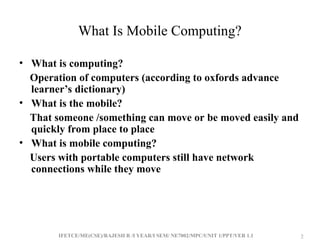 IFETCE/ME(CSE)/RAJESH R /I YEAR/I SEM/ NE7002/MPC/UNIT 1/PPT/VER 1.1 2
2
What Is Mobile Computing?
• What is computing?
Operation of computers (according to oxfords advance
learner’s dictionary)
• What is the mobile?
That someone /something can move or be moved easily and
quickly from place to place
• What is mobile computing?
Users with portable computers still have network
connections while they move
 