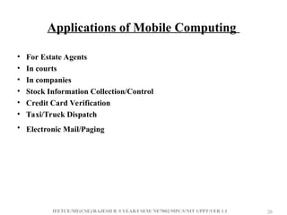 IFETCE/ME(CSE)/RAJESH R /I YEAR/I SEM/ NE7002/MPC/UNIT 1/PPT/VER 1.1 20
20
Applications of Mobile Computing
• For Estate Agents
• In courts
• In companies
• Stock Information Collection/Control
• Credit Card Verification
• Taxi/Truck Dispatch
• Electronic Mail/Paging
 