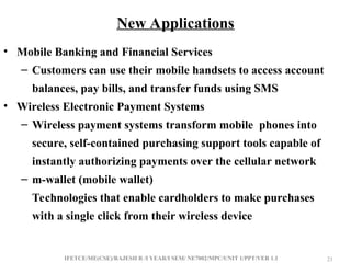 IFETCE/ME(CSE)/RAJESH R /I YEAR/I SEM/ NE7002/MPC/UNIT 1/PPT/VER 1.1 21
21
• Mobile Banking and Financial Services
– Customers can use their mobile handsets to access account
balances, pay bills, and transfer funds using SMS
• Wireless Electronic Payment Systems
– Wireless payment systems transform mobile phones into
secure, self-contained purchasing support tools capable of
instantly authorizing payments over the cellular network
– m-wallet (mobile wallet)
Technologies that enable cardholders to make purchases
with a single click from their wireless device
New Applications
 