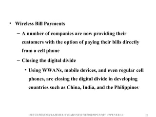 IFETCE/ME(CSE)/RAJESH R /I YEAR/I SEM/ NE7002/MPC/UNIT 1/PPT/VER 1.1 22
22
• Wireless Bill Payments
– A number of companies are now providing their
customers with the option of paying their bills directly
from a cell phone
– Closing the digital divide
• Using WWANs, mobile devices, and even regular cell
phones, are closing the digital divide in developing
countries such as China, India, and the Philippines
 