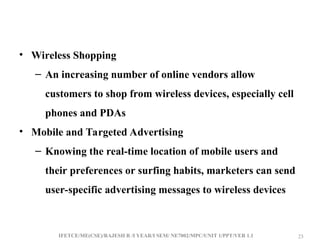 IFETCE/ME(CSE)/RAJESH R /I YEAR/I SEM/ NE7002/MPC/UNIT 1/PPT/VER 1.1 23
23
• Wireless Shopping
– An increasing number of online vendors allow
customers to shop from wireless devices, especially cell
phones and PDAs
• Mobile and Targeted Advertising
– Knowing the real-time location of mobile users and
their preferences or surfing habits, marketers can send
user-specific advertising messages to wireless devices
 