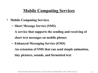 IFETCE/ME(CSE)/RAJESH R /I YEAR/I SEM/ NE7002/MPC/UNIT 1/PPT/VER 1.1 24
24
Mobile Computing Services
• Mobile Computing Services
– Short Message Service (SMS)
A service that supports the sending and receiving of
short text messages on mobile phones
– Enhanced Messaging Service (EMS)
An extension of SMS that can send simple animation,
tiny pictures, sounds, and formatted text
 