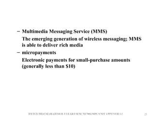 IFETCE/ME(CSE)/RAJESH R /I YEAR/I SEM/ NE7002/MPC/UNIT 1/PPT/VER 1.1 25
25
– Multimedia Messaging Service (MMS)
The emerging generation of wireless messaging; MMS
is able to deliver rich media
– micropayments
Electronic payments for small-purchase amounts
(generally less than $10)
 