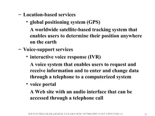 IFETCE/ME(CSE)/RAJESH R /I YEAR/I SEM/ NE7002/MPC/UNIT 1/PPT/VER 1.1 26
26
– Location-based services
• global positioning system (GPS)
A worldwide satellite-based tracking system that
enables users to determine their position anywhere
on the earth
– Voice-support services
• interactive voice response (IVR)
A voice system that enables users to request and
receive information and to enter and change data
through a telephone to a computerized system
• voice portal
A Web site with an audio interface that can be
accessed through a telephone call
 
