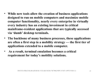IFETCE/ME(CSE)/RAJESH R /I YEAR/I SEM/ NE7002/MPC/UNIT 1/PPT/VER 1.1 28
28
• While new tools allow the creation of business applications
designed to run on mobile computers and maximize mobile
computer functionality, nearly every enterprise in virtually
every industry has an existing investment in critical
mainframe-resident applications that are typically accessed
via ‘dumb’ desktop terminals.
• The backbone of many business processes, these applications
are often a first step in a mobility strategy — the first tier of
applications extended to a mobile computer.
• As a result, terminal emulation becomes a critical
requirement for today’s mobility solutions.
 