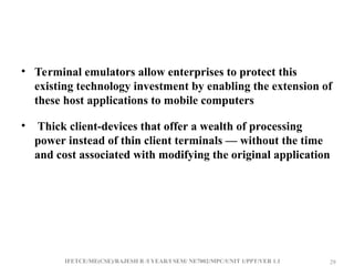 IFETCE/ME(CSE)/RAJESH R /I YEAR/I SEM/ NE7002/MPC/UNIT 1/PPT/VER 1.1 29
29
• Terminal emulators allow enterprises to protect this
existing technology investment by enabling the extension of
these host applications to mobile computers
• Thick client-devices that offer a wealth of processing
power instead of thin client terminals — without the time
and cost associated with modifying the original application
 
