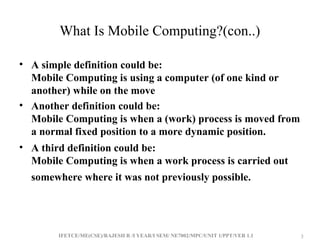 IFETCE/ME(CSE)/RAJESH R /I YEAR/I SEM/ NE7002/MPC/UNIT 1/PPT/VER 1.1 3
3
What Is Mobile Computing?(con..)
• A simple definition could be:
Mobile Computing is using a computer (of one kind or
another) while on the move
• Another definition could be:
Mobile Computing is when a (work) process is moved from
a normal fixed position to a more dynamic position.
• A third definition could be:
Mobile Computing is when a work process is carried out
somewhere where it was not previously possible.
 