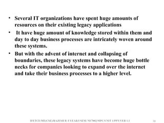 IFETCE/ME(CSE)/RAJESH R /I YEAR/I SEM/ NE7002/MPC/UNIT 1/PPT/VER 1.1 30
30
• Several IT organizations have spent huge amounts of
resources on their existing legacy applications
• It have huge amount of knowledge stored within them and
day to day business processes are intricately woven around
these systems.
• But with the advent of internet and collapsing of
boundaries, these legacy systems have become huge bottle
necks for companies looking to expand over the internet
and take their business processes to a higher level.
 