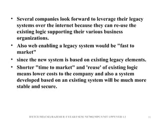 IFETCE/ME(CSE)/RAJESH R /I YEAR/I SEM/ NE7002/MPC/UNIT 1/PPT/VER 1.1 31
31
• Several companies look forward to leverage their legacy
systems over the internet because they can re-use the
existing logic supporting their various business
organizations.
• Also web enabling a legacy system would be "fast to
market"
• since the new system is based on existing legacy elements.
• Shorter "time to market" and 'reuse' of existing logic
means lower costs to the company and also a system
developed based on an existing system will be much more
stable and secure.
 