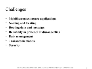 IFETCE/ME(CSE)/RAJESH R /I YEAR/I SEM/ NE7002/MPC/UNIT 1/PPT/VER 1.1 32
32
Challenges
• Mobility/context aware applications
• Naming and locating
• Routing data and messages
• Reliability in presence of disconnection
• Data management
• Transaction models
• Security
 