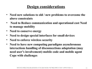 IFETCE/ME(CSE)/RAJESH R /I YEAR/I SEM/ NE7002/MPC/UNIT 1/PPT/VER 1.1 33
33
Design considerations
• Need new solutions to old / new problems to overcome the
above constraints
• Need to Reduce communication and operational cost Need
to manage mobility
• Need to conserve energy
• Need to design special interfaces for small devices
• Need to enforce wireless security
• Need to have new computing paradigms asynchronous
interactions handling of disconnections adaptation (may
need user’s involvement) mobile code and mobile agent
Cope with challenges
 
