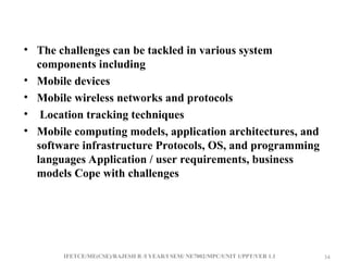 IFETCE/ME(CSE)/RAJESH R /I YEAR/I SEM/ NE7002/MPC/UNIT 1/PPT/VER 1.1 34
34
• The challenges can be tackled in various system
components including
• Mobile devices
• Mobile wireless networks and protocols
• Location tracking techniques
• Mobile computing models, application architectures, and
software infrastructure Protocols, OS, and programming
languages Application / user requirements, business
models Cope with challenges
 
