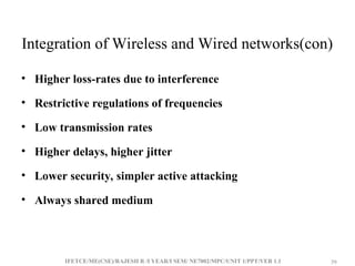 IFETCE/ME(CSE)/RAJESH R /I YEAR/I SEM/ NE7002/MPC/UNIT 1/PPT/VER 1.1 39
39
Integration of Wireless and Wired networks(con)
• Higher loss-rates due to interference
• Restrictive regulations of frequencies
• Low transmission rates
• Higher delays, higher jitter
• Lower security, simpler active attacking
• Always shared medium
 