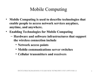 IFETCE/ME(CSE)/RAJESH R /I YEAR/I SEM/ NE7002/MPC/UNIT 1/PPT/VER 1.1 4
4
Mobile Computing
• Mobile Computing is used to describe technologies that
enable people to access network services anyplace,
anytime, and anywhere.
• Enabling Technologies for Mobile Computing
– Hardware and software infrastructures that support
the wireless connection include
• Network access points
• Mobile communications server switches
• Cellular transmitters and receivers
 