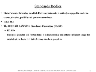IFETCE/ME(CSE)/RAJESH R /I YEAR/I SEM/ NE7002/MPC/UNIT 1/PPT/VER 1.1 40
40
Standards Bodies
• List of standards bodies in which Extreme Networks is actively engaged in order to
create, develop, publish and promote standards.
• IEEE 802
• The IEEE 802 LAN/MAN Standards Committee (LMSC)
– 802.11b
The most popular Wi-Fi standard; it is inexpensive and offers sufficient speed for
most devices; however, interference can be a problem
 
