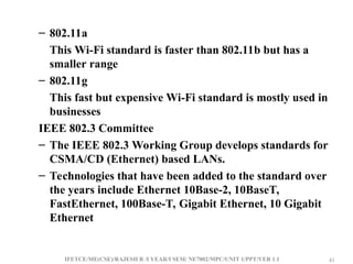 IFETCE/ME(CSE)/RAJESH R /I YEAR/I SEM/ NE7002/MPC/UNIT 1/PPT/VER 1.1 41
41
– 802.11a
This Wi-Fi standard is faster than 802.11b but has a
smaller range
– 802.11g
This fast but expensive Wi-Fi standard is mostly used in
businesses
IEEE 802.3 Committee
– The IEEE 802.3 Working Group develops standards for
CSMA/CD (Ethernet) based LANs.
– Technologies that have been added to the standard over
the years include Ethernet 10Base-2, 10BaseT,
FastEthernet, 100Base-T, Gigabit Ethernet, 10 Gigabit
Ethernet
 